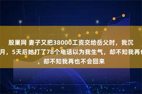 股巢网 妻子又把38000工资交给岳父时，我沉默出差8个月，5天后她打了78个电话以为我生气，却不知我再也不会回来