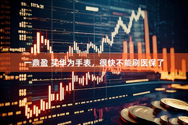 一鼎盈 买华为手表，很快不能刷医保了
