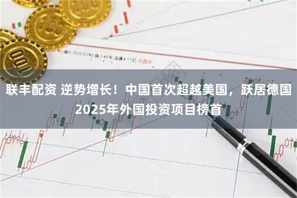 联丰配资 逆势增长！中国首次超越美国，跃居德国2025年外国投资项目榜首