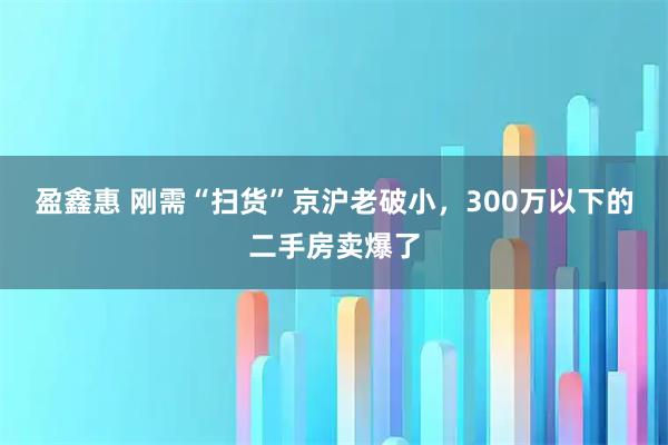 盈鑫惠 刚需“扫货”京沪老破小，300万以下的二手房卖爆了
