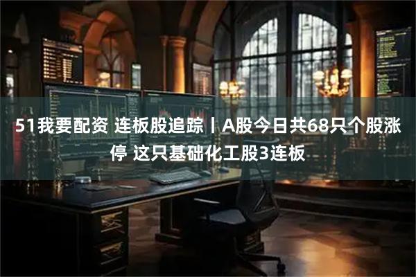 51我要配资 连板股追踪丨A股今日共68只个股涨停 这只基础化工股3连板