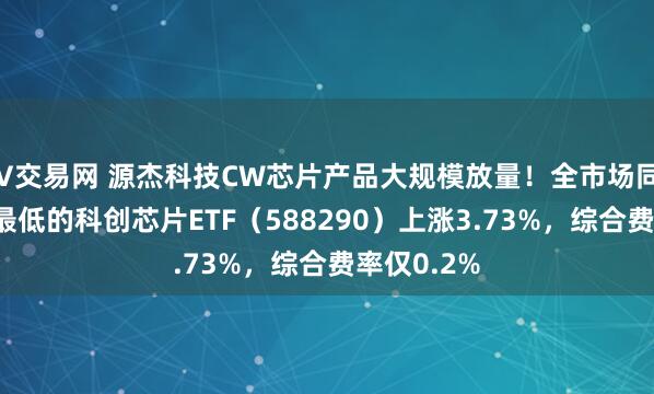 V交易网 源杰科技CW芯片产品大规模放量！全市场同指数费率最低的科创芯片ETF（588290）上涨3.73%，综合费率仅0.2%