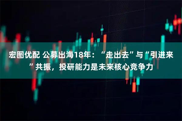 宏图优配 公募出海18年：“走出去”与“引进来”共振，投研能力是未来核心竞争力