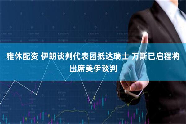 雅休配资 伊朗谈判代表团抵达瑞士 万斯已启程将出席美伊谈判