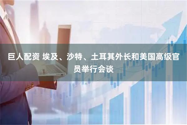 巨人配资 埃及、沙特、土耳其外长和美国高级官员举行会谈