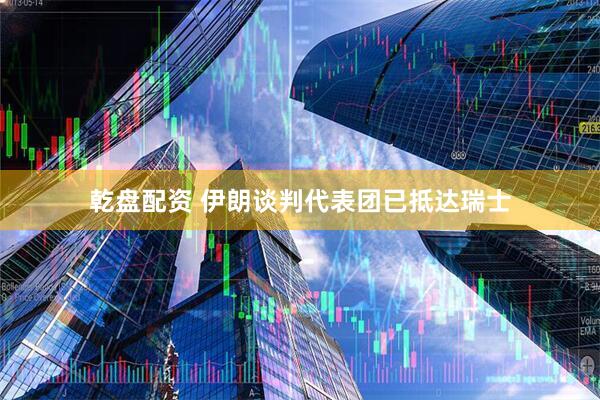 乾盘配资 伊朗谈判代表团已抵达瑞士