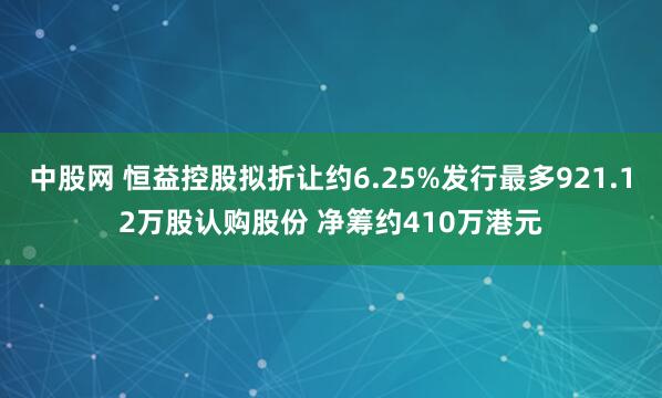 中股网 恒益控股拟折让约6.25%发行最多921.12万股认购股份 净筹约410万港元