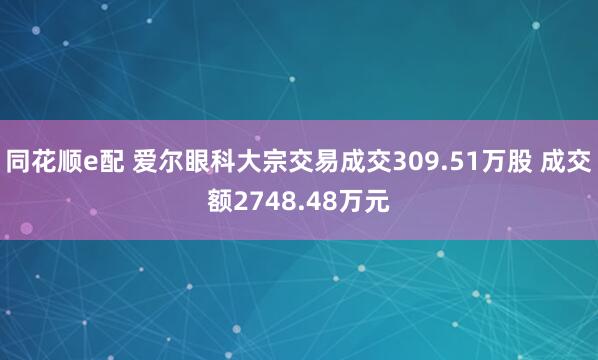 同花顺e配 爱尔眼科大宗交易成交309.51万股 成交额2748.48万元