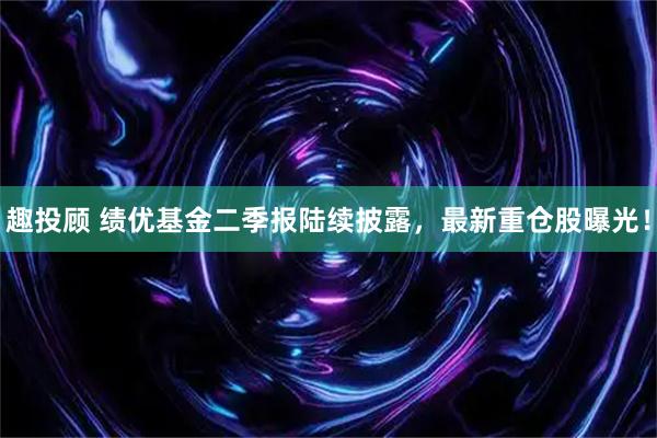 趣投顾 绩优基金二季报陆续披露，最新重仓股曝光！