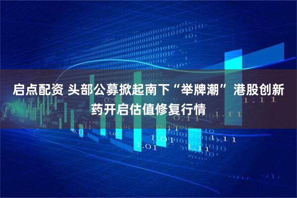 启点配资 头部公募掀起南下“举牌潮” 港股创新药开启估值修复行情