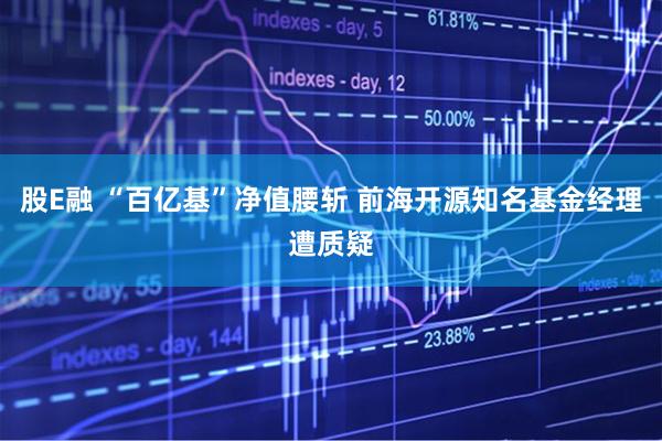 股E融 “百亿基”净值腰斩 前海开源知名基金经理遭质疑