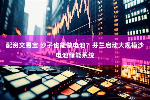 配资交易宝 沙子也能做电池？芬兰启动大规模沙电池储能系统