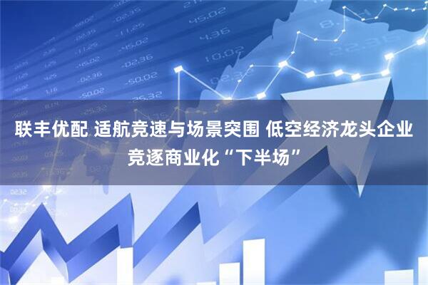 联丰优配 适航竞速与场景突围 低空经济龙头企业竞逐商业化“下半场”