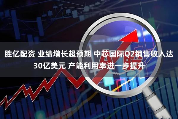 胜亿配资 业绩增长超预期 中芯国际Q2销售收入达30亿美元 产能利用率进一步提升